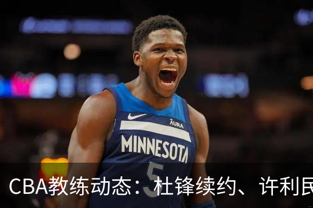 CBA教练动态：杜锋续约、许利民退出、杨鸣受限、李春江传言不实